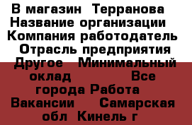 В магазин "Терранова › Название организации ­ Компания-работодатель › Отрасль предприятия ­ Другое › Минимальный оклад ­ 15 000 - Все города Работа » Вакансии   . Самарская обл.,Кинель г.